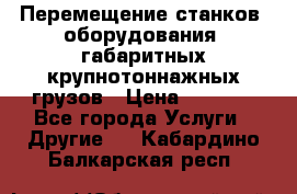 Перемещение станков, оборудования, габаритных крупнотоннажных грузов › Цена ­ 7 000 - Все города Услуги » Другие   . Кабардино-Балкарская респ.